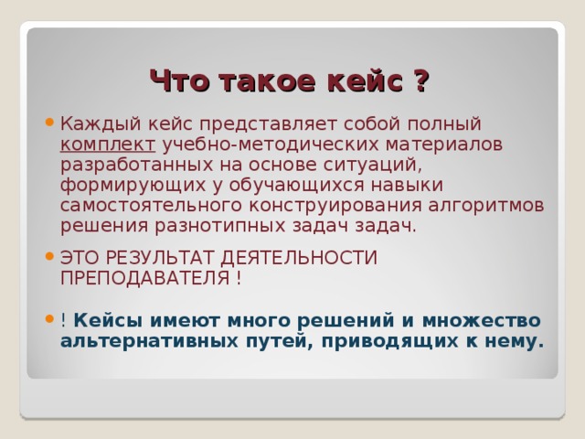 Что такое кейс ? Каждый кейс представляет собой полный комплект учебно-методических материалов разработанных на основе ситуаций, формирующих у обучающихся навыки самостоятельного конструирования алгоритмов решения разнотипных задач задач. ЭТО РЕЗУЛЬТАТ ДЕЯТЕЛЬНОСТИ ПРЕПОДАВАТЕЛЯ ! !  Кейсы имеют много решений и множество альтернативных путей, приводящих к нему.  