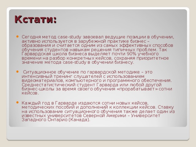 Кстати: Сегодня метод case-study завоевал ведущие позиции в обучении, активно используется в зарубежной практике бизнес – образования и считается одним из самых эффективных способов обучения студентов навыкам решения типичных проблем. Так Гарвардская школа бизнеса выделяет почти 90% учебного времени на разбор конкретных кейсов, сохраняя приоритетное значение метода case-study в обучении бизнесу.   Ситуационное обучение по гарвардской методике – это интенсивный тренинг слушателей с использованием видеоматериалов, компьютерного и программного обеспечения. Среднестатистический студент Гарварда или любой другой бизнес-школы за время своего обучения «прорабатывает» сотни кейсов.  Каждый год в Гарварде издаются сотни новых кейсов, методических пособий и дополнений к коллекции кейсов. Ставку на использование ситуационного обучения также делает один из известных университетов Северной Америки – Университет Западного Онтарио (Канада).  