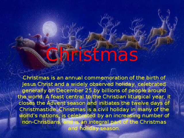 Christmas Christmas is an annual commemoration of the birth of Jesus Christ and a widely observed holiday, celebrated generally on December 25 by billions of people around the world. A feast central to the Christian liturgical year, it closes the Advent season and initiates the twelve days of Christmastide. Christmas is a civil holiday in many of the world's nations, is celebrated by an increasing number of non-Christians, and is an integral part of the Christmas and holiday season. 
