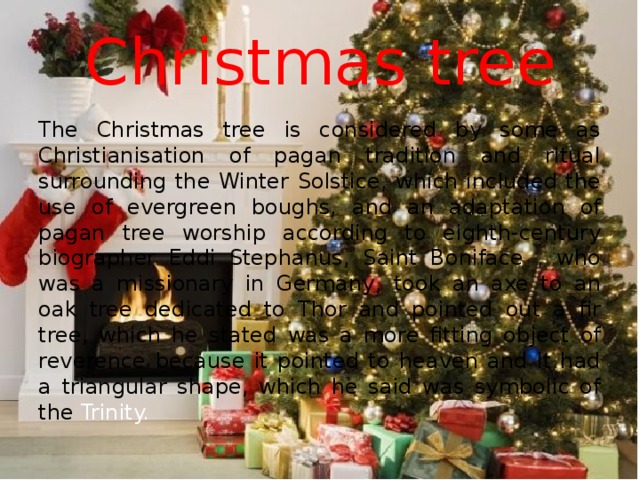 Christmas tree The Christmas tree is considered by some as Christianisation of pagan tradition and ritual surrounding the Winter Solstice, which included the use of evergreen boughs, and an adaptation of pagan tree worship according to eighth-century biographer Eddi Stephanus, Saint Boniface , who was a missionary in Germany, took an axe to an oak tree dedicated to Thor and pointed out a fir tree, which he stated was a more fitting object of reverence because it pointed to heaven and it had a triangular shape, which he said was symbolic of the Trinity.  