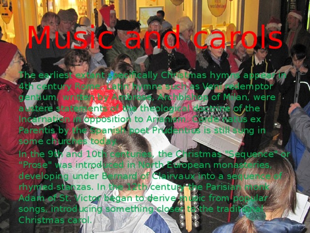 Music and carols The earliest extant specifically Christmas hymns appear in 4th century Rome. Latin hymns such as Veni redemptor gentium, written by Ambrose, Archbishop of Milan, were austere statements of the theological doctrine of the Incarnation in opposition to Arianism. Corde natus ex Parentis by the Spanish poet Prudentius is still sung in some churches today. In the 9th and 10th centuries, the Christmas 