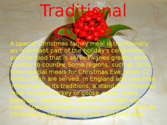 Traditional cuisine A special Christmas family meal is traditionally an important part of the holiday's celebration, and the food that is served varies greatly from country to country. Some regions, such as Sicily, have special meals for Christmas Eve, when 12 kinds of fish are served. In England and countries influenced by its traditions, a standard Christmas meal includes turkey or goose, meat, gravy, potatoes, vegetables, sometimes bread and cider. Special desserts are also prepared, such as Christmas pudding, mince pies and fruit cake. 