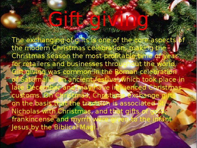 Gift giving The exchanging of gifts is one of the core aspects of the modern Christmas celebration, making the Christmas season the most profitable time of year for retailers and businesses throughout the world. Gift giving was common in the Roman celebration of Saturnalia, an ancient festival which took place in late December and may have influenced Christmas customs. On Christmas, Christians exchange gifts on the basis that the tradition is associated St. Nicholas with Christmas, and that gifts of gold, frankincense and myrrh were given to the infant Jesus by the Biblical Magi. 