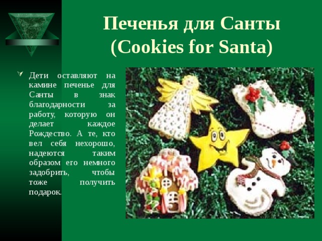 Печенья для Санты (Cookies for Santa) Дети оставляют на камине печенье для Санты в знак благодарности за работу, которую он делает каждое Рождество. А те, кто вел себя нехорошо, надеются таким образом его немного задобрить, чтобы тоже получить подарок.  