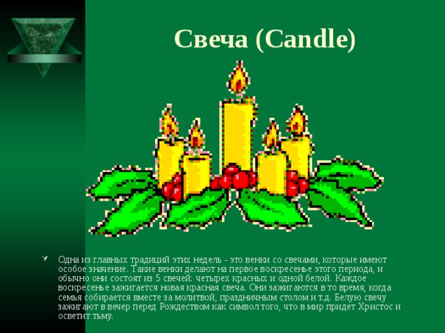Свеча ( Candle ) Одна из главных традиций этих недель - это венки со свечами, которые имеют особое значение. Такие венки делают на первое воскресенье этого периода, и обычно они состоят из 5 свечей: четырех красных и одной белой. Каждое воскресенье зажигается новая красная свеча. Они зажигаются в то время, когда семья собирается вместе за молитвой, праздничным столом и т.д. Белую свечу зажигают в вечер перед Рождеством как символ того, что в мир придет Христос и осветит тьму. 