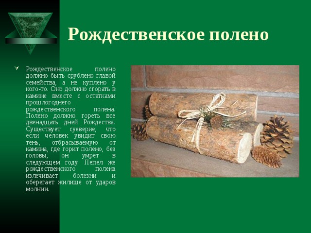 Рождественское полено Рождественское полено должно быть срублено главой семейства, а не куплено у кого-то. Оно должно сгорать в камине вместе с остатками прошлогоднего рождественского полена. Полено должно гореть все двенадцать дней Рождества. Существует суеверие, что если человек увидит свою тень, отбрасываемую от камина, где горит полено, без головы, он умрет в следующем году. Пепел же рождественского полена излечивает болезни и оберегает жилище от ударов молнии.  