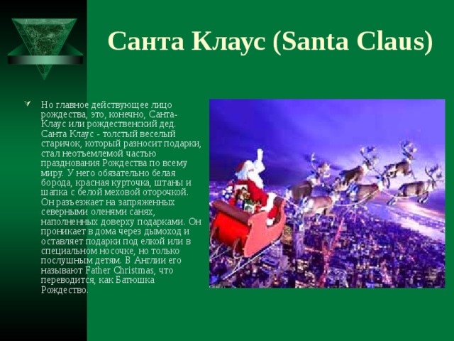 Санта Клаус (Santa Claus) Но главное действующее лицо рождества, это, конечно, Санта-Клаус или рождественский дед. Санта Клаус - толстый веселый старичок, который разносит подарки, стал неотъемлемой частью празднования Рождества по всему миру. У него обязательно белая борода, красная курточка, штаны и шапка с белой меховой оторочкой. Он разъезжает на запряженных северными оленями санях, наполненных доверху подарками. Он проникает в дома через дымоход и оставляет подарки под елкой или в специальном носочке, но только послушным детям. В Англии его называют Father Christmas, что переводится, как Батюшка Рождество.  
