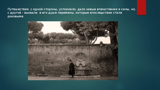 Путешествия, с одной стороны, успокоило, дало новые впечатления и силы, но, с другой - вызвали в его душе перемены, которые впоследствии стали роковыми. 