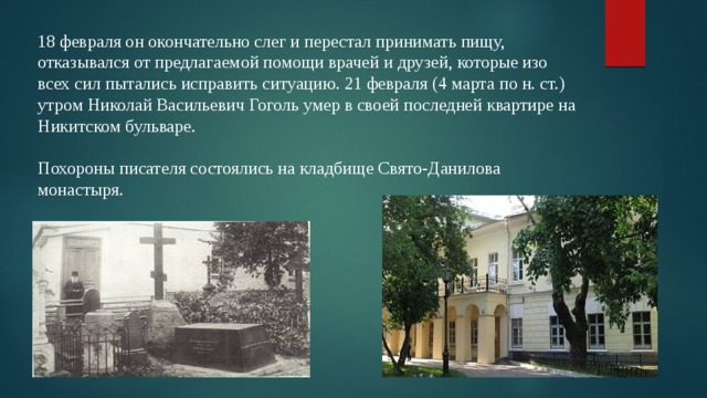 18 февраля он окончательно слег и перестал принимать пищу, отказывался от предлагаемой помощи врачей и друзей, которые изо всех сил пытались исправить ситуацию. 21 февраля (4 марта по н. ст.) утром Николай Васильевич Гоголь умер в своей последней квартире на Никитском бульваре. Похороны писателя состоялись на кладбище Свято-Данилова монастыря. 