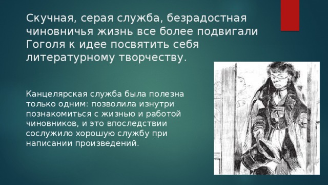 Скучная, серая служба, безрадостная чиновничья жизнь все более подвигали Гоголя к идее посвятить себя литературному творчеству. Канцелярская служба была полезна только одним: позволила изнутри познакомиться с жизнью и работой чиновников, и это впоследствии сослужило хорошую службу при написании произведений. 
