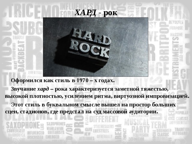 ХАРД - рок Оформился как стиль в 1970 – х годах. Звучание хард – рока характеризуется заметной тяжестью, высокой плотностью, усилением ритма, виртуозной импровизацией. Этот стиль в буквальном смысле вышел на простор больших сцен, стадионов, где предстал на суд массовой аудитории. 