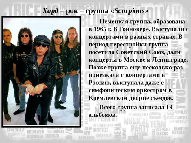 Хард – рок – группа « Scorpions » Немецкая группа, образована в 1965 г. В Гонновере. Выступали с концертами в разных странах. В период перестройки группа посетила Советский Союз, дали концерты в Москве и Ленинграде. Позже группа еще несколько раз приезжала с концертами в Россию, выступала даже с симфоническим оркестром в Кремлевском дворце съездов. Всего группа записала 19 альбомов. 