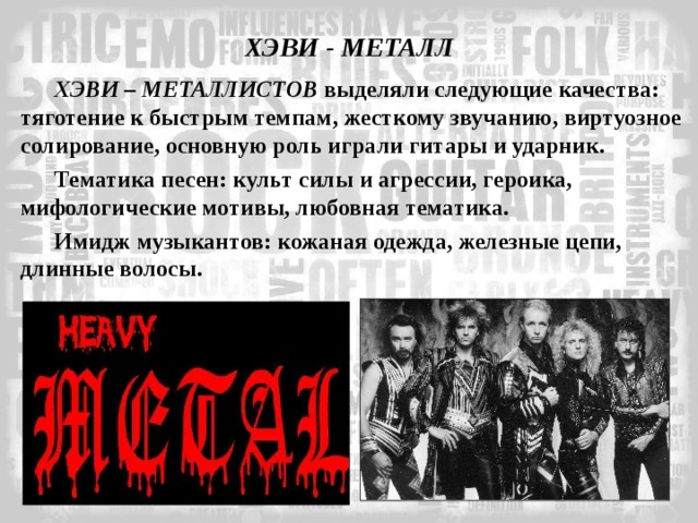ХЭВИ - МЕТАЛЛ ХЭВИ – МЕТАЛЛИСТОВ выделяли следующие качества: тяготение к быстрым темпам, жесткому звучанию, виртуозное солирование, основную роль играли гитары и ударник. Тематика песен: культ силы и агрессии, героика, мифологические мотивы, любовная тематика. Имидж музыкантов: кожаная одежда, железные цепи, длинные волосы. 
