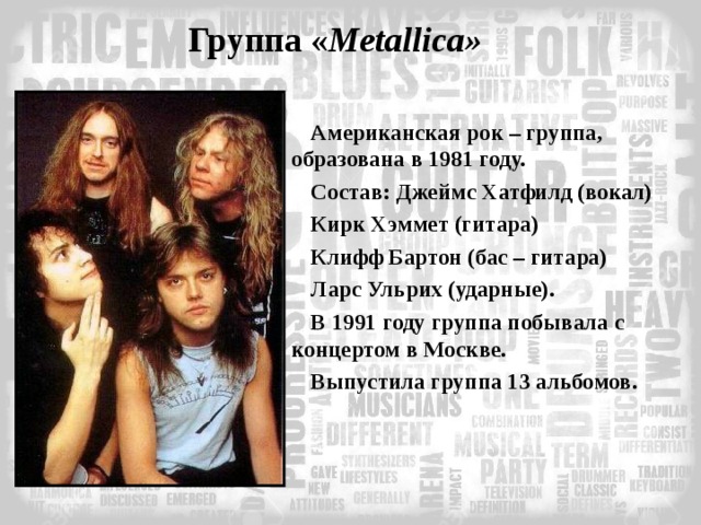 Группа  « Metallica » Американская рок – группа, образована в 1981 году. Состав: Джеймс Хатфилд (вокал) Кирк Хэммет (гитара) Клифф Бартон (бас – гитара) Ларс Ульрих (ударные). В 1991 году группа побывала с концертом в Москве. Выпустила группа 13 альбомов. 