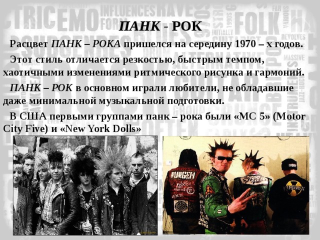 ПАНК - РОК Расцвет ПАНК – РОКА пришелся на середину 1970 – х годов. Этот стиль отличается резкостью, быстрым темпом, хаотичными изменениями ритмического рисунка и гармоний. ПАНК – РОК в основном играли любители, не обладавшие даже минимальной музыкальной подготовки. В США первыми группами панк – рока были «МС 5» ( Motor City Five ) и « New York Dolls » 