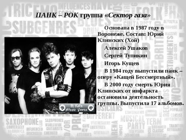 ПАНК – РОК группа « Сектор газа» Основана в 1987 году в Воронеже. Состав: Юрий Клинских (Хой) Алексей Ушаков Сергей Тупикин Игорь Кущев В 1984 году выпустили панк – оперу «Кащей Бессмертный». В 2000 году смерть Юрия Клинских от инфаркта остановила деятельность группы. Выпустила 17 альбомов.  