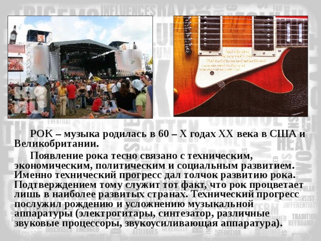 РОК – музыка родилась в 60 – X годах XX века в США и Великобритании. Появление рока тесно связано с техническим, экономическим, политическим и социальным развитием. Именно технический прогресс дал толчок развитию рока. Подтверждением тому служит тот факт, что рок процветает лишь в наиболее развитых странах. Технический прогресс послужил рождению и усложнению музыкальной аппаратуры (электрогитары, синтезатор, различные звуковые процессоры, звукоусиливающая аппаратура). 