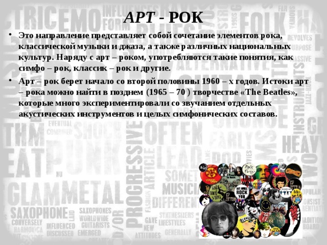 АРТ - РОК Это направление представляет собой сочетание элементов рока, классической музыки и джаза, а также различных национальных культур. Наряду с арт – роком, употребляются такие понятия, как симфо – рок, классик – рок и другие. Арт – рок берет начало со второй половины 1960 – х годов. Истоки арт – рока можно найти в позднем (1965 – 70 ) творчестве « The Beatles », которые много экспериментировали со звучанием отдельных акустических инструментов и целых симфонических составов. 
