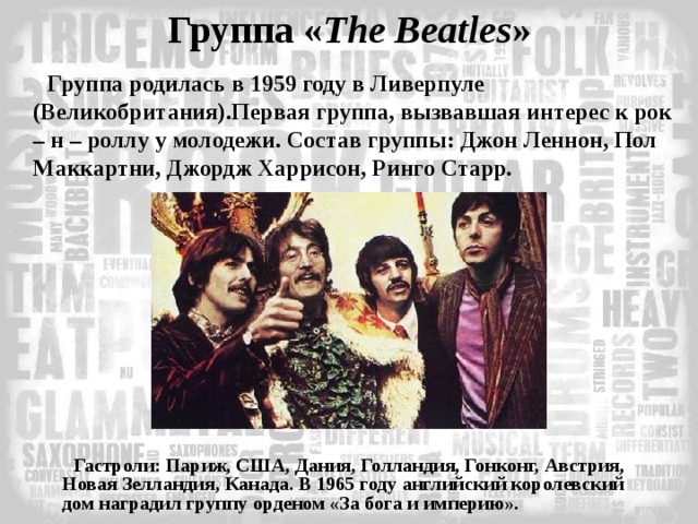 Группа « The  Beatles » Группа родилась в 1959 году в Ливерпуле (Великобритания).Первая группа, вызвавшая интерес к рок – н – роллу у молодежи. Состав группы: Джон Леннон, Пол Маккартни, Джордж Харрисон, Ринго Старр.   Гастроли: Париж, США, Дания, Голландия, Гонконг, Австрия, Новая Зелландия, Канада. В 1965 году английский королевский дом наградил группу орденом «За бога и империю».   