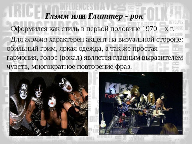 Глэмм или Глиттер - рок Оформился как стиль в первой половине 1970 – х г. Для глэмма характерен акцент на визуальной стороне: обильный грим, яркая одежда, а так же простая гармония, голос (вокал) является главным выразителем чувств, многократное повторение фраз. 