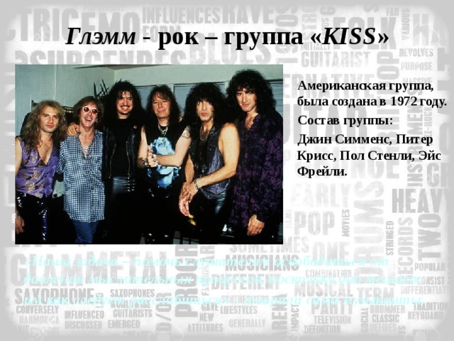 Глэмм - рок – группа « KISS » Американская группа, была создана в 1972 году. Состав группы: Джин Симменс, Питер Крисс, Пол Стенли, Эйс Фрейли. «Наша задача – помочь слушателям освободиться от давления мыслительных процессов, поскольку оно мешает им как следует расслабиться» - говорили сами музыканты.   