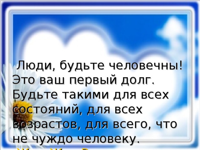  Люди, будьте человечны! Это ваш первый долг. Будьте такими для всех состояний, для всех возрастов, для всего, что не чуждо человеку.  Жан-Жак  Руссо 