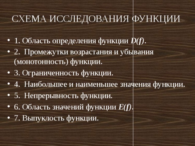 СХЕМА ИССЛЕДОВАНИЯ ФУНКЦИИ 1. Область определения функции D(f) . 2.  Промежутки возрастания и убывания (монотонность) функции. 3. Ограниченность функции. 4.  Наибольшее и наименьшее значения функции. 5.  Непрерывность функции. 6. Область значений функции Е(f) . 7. Выпуклость функции. 