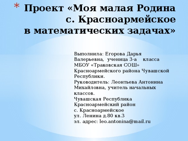 Проект «Моя малая Родина  с. Красноармейское  в математических задачах»   Выполнила: Егорова Дарья Валерьевна, ученица 3-а класса МБОУ «Траковская СОШ» Красноармейского района Чувашской Республики. Руководитель: Леонтьева Антонина Михайловна, учитель начальных классов. Чувашская Республика Красноармейский район с. Красноармейское ул. Ленина д.80 кв.3 эл. адрес: leo.antonina@mail.ru 