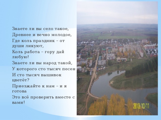 Знаете ли вы село такое, Древнее и вечно молодое, Где коль праздник – от души ликуют, Коль работа – гору дай любую! Знаете ли вы народ такой, У которого сто тысяч песен И сто тысяч вышивок цветёт? Приезжайте к нам – и я готова Это всё проверить вместе с вами! 