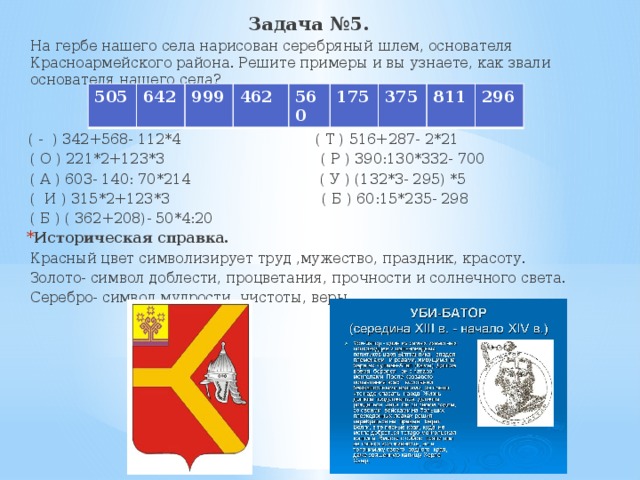 Задача №5. На гербе нашего села нарисован серебряный шлем, основателя Красноармейского района. Решите примеры и вы узнаете, как звали основателя нашего села?  ( - ) 342+568- 112*4 ( Т ) 516+287- 2*21 ( О ) 221*2+123*3 ( Р ) 390:130*332- 700 ( А ) 603- 140: 70*214 ( У ) (132*3- 295) *5 ( И ) 315*2+123*3 ( Б ) 60:15*235- 298 ( Б ) ( 362+208)- 50*4:20 Историческая справка. Красный цвет символизирует труд ,мужество, праздник, красоту. Золото- символ доблести, процветания, прочности и солнечного света. Серебро- символ мудрости, чистоты, веры. 505 642 999 462 560 175 375 811 296 