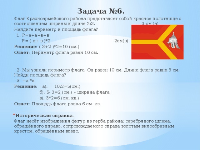 Задача №6. Флаг Красноармейского района представляет собой красное полотнище с соотношением ширины к длине 2:3. 3 см (а) Найдите периметр и площадь флага?  1. Р=а+а+в+в  Р= ( а+ в )*2 2см(в) Решение: ( 3+2 )*2=10 (см.) Ответ: Периметр флага равен 10 см.  2. Мы узнали периметр флага. Он равен 10 см. Длина флага равна 3 см. Найди площадь флага?  S =а *в Решение: а). 10:2=5(см.)  б). 5- 3=2 (см.) – ширина флага;  в). 3*2=6 (см. кв.) Ответ: Площадь флага равна 6 см. кв. Историческая справка. Флаг несёт изображения фигур из герба района: серебряного шлема, обращённого вправо, сопровождаемого справа золотым вилообразным крестом, обращённым влево. 