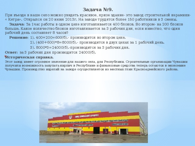 Задача №9. При въезде в наше село можно увидеть красивое, яркое здание- это завод строительной керамики- « Кетра». Открылся он 20 июня 2013г. На заводе трудятся более 150 работников в 3 смены.  Задача: За 1час работы в одном цехе изготавливается 400 блоков. Во втором- на 200 блоков больше. Какое количество блоков изготавливается за 3 рабочих дня, если известно, что один рабочий день составляет 8 часов?  Решение: 1). 400+200=600(б).- производится во втором цехе.  2). (400+600)*8=8000(б).- производится в двух цехах за 1 рабочий день.  3). 8000*3=24000(б).-производится за 3 рабочих дня. Ответ: за 3 рабочих дня производится 24000(б). Историческая справка. Этот завод имеет огромное значение для нашего села, для Республики. Строительные организации Чувашии получили возможность закупать кирпич в Республике и финансовые средства теперь остаются в экономике Чувашии. Производство изделий на заводе осуществляется из местных глин Красноармейского района. 