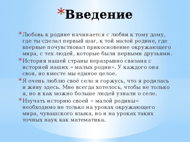 Введение Любовь к родине начинается с любви к тому дому, где ты сделал первый шаг, к той малой родине, где впервые почувствовал прикосновение окружающего мира, с тех людей, которые были первыми друзьями. История нашей страны неразрывно связана с историей наших « малых родин». У каждого она своя, но вместе мы единое целое. Я очень люблю своё село и горжусь, что я родилась и живу здесь. Мне всегда хотелось, чтобы не только я, но и как можно больше людей узнали о селе. Изучать историю своей « малой родины» необходимо не только на уроках окружающего мира, чувашского языка, но и на уроках таких точных наук как математика. 