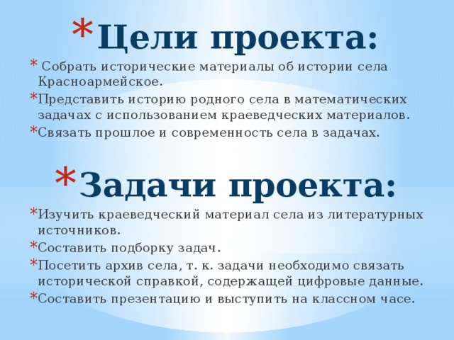 Цели проекта:  Собрать исторические материалы об истории села Красноармейское. Представить историю родного села в математических задачах с использованием краеведческих материалов. Связать прошлое и современность села в задачах. Задачи проекта: Изучить краеведческий материал села из литературных источников. Составить подборку задач. Посетить архив села, т. к. задачи необходимо связать исторической справкой, содержащей цифровые данные. Составить презентацию и выступить на классном часе. 