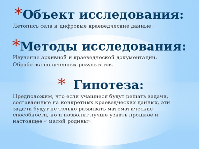 Объект исследования: Летопись села и цифровые краеведческие данные. Методы исследования: Изучение архивной и краеведческой документации. Обработка полученных результатов. Гипотеза: Гипотеза: Гипотеза: Предположим, что если учащиеся будут решать задачи, составленные на конкретных краеведческих данных, эти задачи будут не только развивать математические способности, но и позволят лучше узнать прошлое и настоящее « малой родины». 
