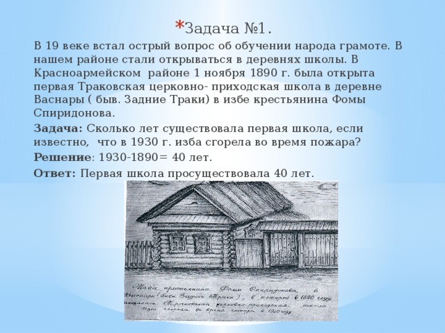 Задача №1. В 19 веке встал острый вопрос об обучении народа грамоте. В нашем районе стали открываться в деревнях школы. В Красноармейском районе 1 ноября 1890 г. была открыта первая Траковская церковно- приходская школа в деревне Васнары ( быв. Задние Траки) в избе крестьянина Фомы Спиридонова. Задача: Сколько лет существовала первая школа, если известно, что в 1930 г. изба сгорела во время пожара? Решение : 1930-1890= 40 лет. Ответ: Первая школа просуществовала 40 лет. 