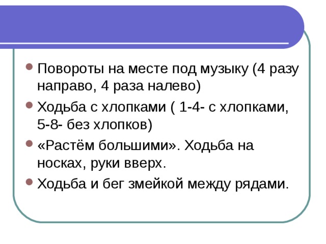 Повороты на месте под музыку (4 разу направо, 4 раза налево) Ходьба с хлопками ( 1-4- с хлопками, 5-8- без хлопков) «Растём большими». Ходьба на носках, руки вверх. Ходьба и бег змейкой между рядами. 