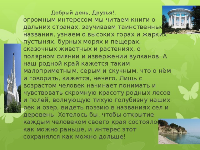  Добрый день, Друзья!. С огромным интересом мы читаем книги о дальних странах, заучиваем таинственные названия, узнаем о высоких горах и жарких пустынях, бурных морях и пещерах, сказочных животных и растениях, о полярном сиянии и извержении вулканов. А наш родной край кажется таким малоприметным, серым и скучным, что о нём и говорить, кажется, нечего. Лишь с возрастом человек начинает понимать и чувствовать скромную красоту родных лесов и полей, волнующую тихую голубизну наших рек и озер, видеть поэзию в названиях сел и деревень. Хотелось бы, чтобы открытие каждым человеком своего края состоялось как можно раньше, и интерес этот сохранялся как можно дольше! 