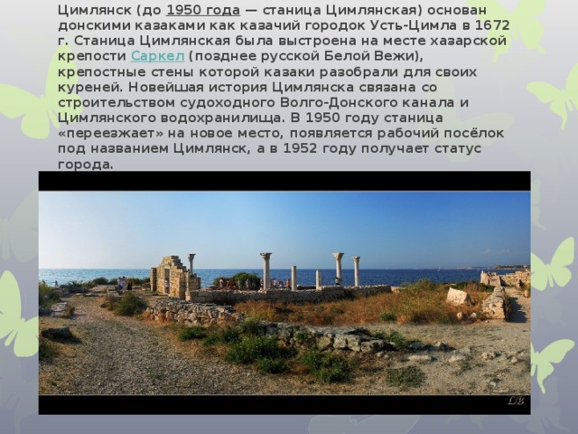 Цимлянск (до 1950 года — станица Цимлянская) основан донскими казаками как казачий городок Усть-Цимла в 1672 г. Станица Цимлянская была выстроена на месте хазарской крепости Саркел (позднее русской Белой Вежи), крепостные стены которой казаки разобрали для своих куреней. Новейшая история Цимлянска связана со строительством судоходного Волго-Донского канала и Цимлянского водохранилища. В 1950 году станица «переезжает» на новое место, появляется рабочий посёлок под названием Цимлянск, а в 1952 году получает статус города. 