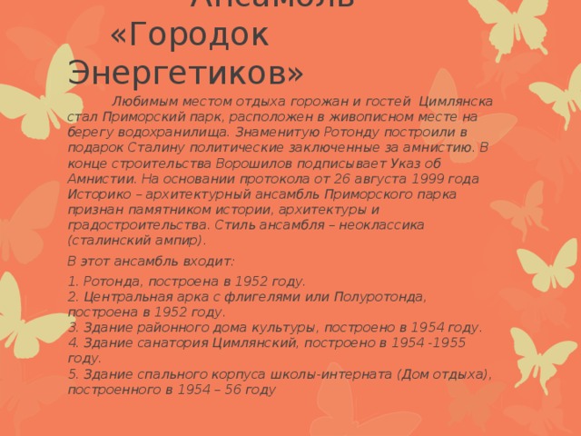  Ансамбль «Городок Энергетиков»  Любимым местом отдыха горожан и гостей Цимлянска стал Приморский парк, расположен в живописном месте на берегу водохранилища. Знаменитую Ротонду построили в подарок Сталину политические заключенные за амнистию. В конце строительства Ворошилов подписывает Указ об Амнистии. На основании протокола от 26 августа 1999 года Историко – архитектурный ансамбль Приморского парка признан памятником истории, архитектуры и градостроительства. Стиль ансамбля – неоклассика (сталинский ампир). В этот ансамбль входит: 1. Ротонда, построена в 1952 году.  2. Центральная арка с флигелями или Полуротонда, построена в 1952 году.  3. Здание районного дома культуры, построено в 1954 году.  4. Здание санатория Цимлянский, построено в 1954 -1955 году.  5. Здание спального корпуса школы-интерната (Дом отдыха), построенного в 1954 – 56 году   