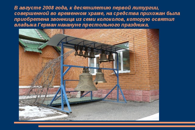 В августе 2008 года, к десятилетию первой литургии, совершенной во временном храме, на средства прихожан была приобретена звонница из семи колоколов, которую освятил владыка Герман накануне престольного праздника. 