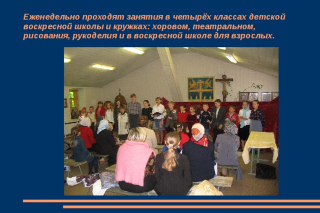 Еженедельно проходят занятия в четырёх классах детской воскресной школы и кружках: хоровом, театральном, рисования, рукоделия и в воскресной школе для взрослых. 