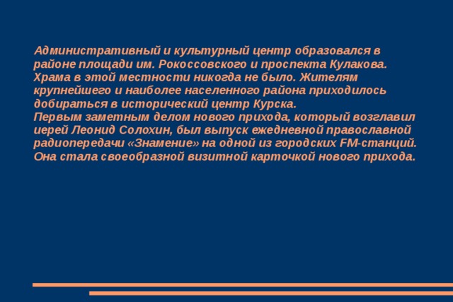 Административный и культурный центр образовался в районе площади им. Рокоссовского и проспекта Кулакова. Храма в этой местности никогда не было. Жителям крупнейшего и наиболее населенного района приходилось добираться в исторический центр Курска.  Первым заметным делом нового прихода, который возглавил иерей Леонид Солохин, был выпуск ежедневной православной радиопередачи «Знамение» на одной из городских FM-станций. Она стала своеобразной визитной карточкой нового прихода.   
