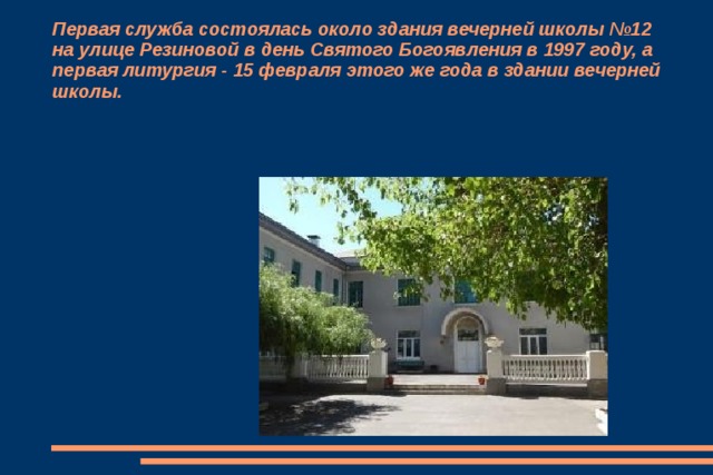 Первая служба состоялась около здания вечерней школы №12 на улице Резиновой в день Святого Богоявления в 1997 году, а первая литургия - 15 февраля этого же года в здании вечерней школы. 