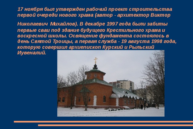 17 ноября был утвержден рабочий проект строительства первой очереди нового храма (автор - архитектор Виктор Николаевич  Михайлов). В декабре 1997 года были забиты первые сваи под здание будущего Крестильного храма и воскресной школы. Освящение фундамента состоялось в день Святой Троицы, а первая служба - 19 августа 1998 года, которую совершил архиепископ Курский и Рыльский Иувеналий. 