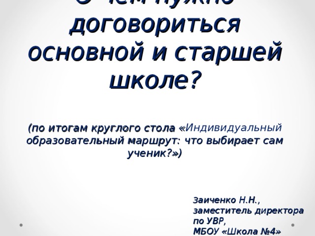 О чём нужно договориться основной и старшей школе ?   ( по итогам круглого стола « Индивидуальный образовательный маршрут: что выбирает сам ученик ? ») З аиченко Н.Н., заместитель директора по УВР, МБОУ «Школа №4» 