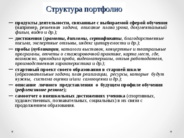Структура портфолио продукты деятельности, связанные с выбираемой сферой обучения (например, решенная задача, описание плана урока, документальный фильм, видео и др.); достижения ( грамоты, дипломы, сертификаты , благодарственные письма, экспертные отзывы, индекс цитируемости и др.); пробы ( публикации , каталоги выставок, концертные и театральные программы, отчеты о стажировочной практике, карта мест, где, возможно, проходила проба, видеоматериалы, отзыв работодателя, производственная характеристика и др.); стартовый проект своего образования в старшей школе ( образовательные задачи, план реализации, ресурсы, которые будут нужны, система оценки и/или самооценки и др.); описание личного представления о будущем профиле обучения ( рефлексивное резюме ); самоотчет о внешкольных достижениях ученика (спортивных, художественных, познавательных, социальных) в их связи с продолжением образования.   