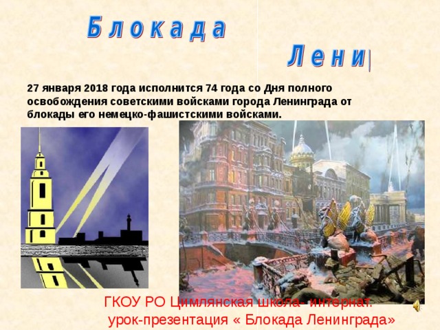 27 января 2018 года исполнится 74 года со Дня полного освобождения советскими войсками города Ленинграда от блокады его немецко-фашистскими войсками. ГКОУ РО Цимлянская школа- интернат.  урок-презентация « Блокада Ленинграда» Подготовил: А.Г.Дьяконов, учитель истории Блокада Ленинграда. 