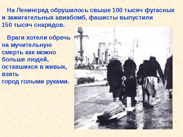  На Ленинград обрушилось свыше 100 тысяч фугасных и зажигательных авиабомб, фашисты выпустили 150 тысяч снарядов.  Враги хотели обречь на мучительную смерть как можно больше людей, оставшихся в живых, взять город голыми руками. На Ленинград обрушилось свыше 100 тысяч фугасных и зажигательных авиабомб, фашисты выпустили 150 тысяч снарядов. Враги хотели обречь на мучительную смерть как можно больше людей, остав- шихся в живых, взять город голыми руками. 