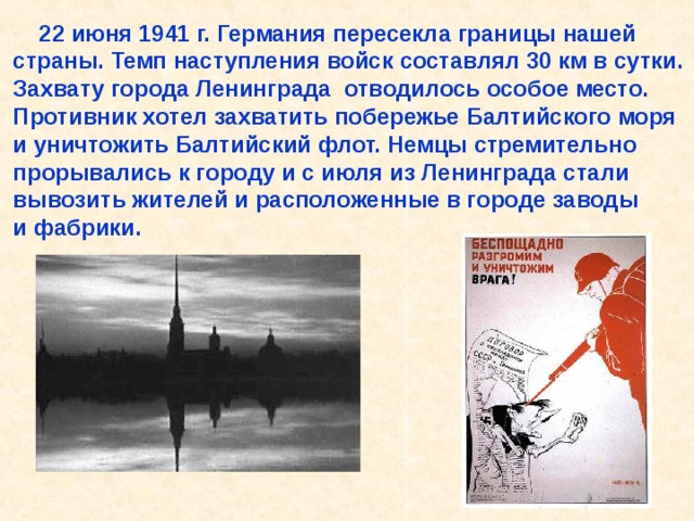  22 июня 1941 г. Германия пересекла границы нашей страны. Темп наступления войск составлял 30 км в сутки. Захвату города Ленинграда отводилось особое место. Противник хотел захватить побережье Балтийского моря и уничтожить Балтийский флот. Немцы стремительно прорывались к городу и с июля из Ленинграда стали вывозить жителей и расположенные в городе заводы и фабрики. 22 июня 1941 г. Германия пересекла границы нашей страны. Темп наступления войск составлял 30 км в сутки. Захвату города Ленинграда отводилось особое место. Противник хотел захватить побережье Балтийского моря и уничтожить Балтийский флот. Немцы стремительно прорывались к городу и с июля из Ленинграда стали вывозить жителей и расположенные в городе заводы и фабрики. 